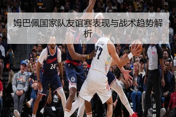 姆巴佩国家队友谊赛表现与战术趋势解析
