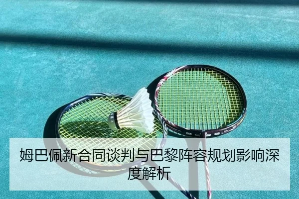 姆巴佩新合同谈判与巴黎阵容规划影响深度解析